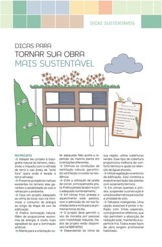 DICAS SUSTENTÁVEIS
DICAS PARA
TORNAR SUA OBRA
MAIS SUSTENTÁVEL
NOPROJETO
> Adapte seu projeto à topo-
grafia natural do terreno, redu-
zindo o impacto com a retirada
de terra e nas áreas de “bota
fora” (para onde é levada a
terraretirada).
>Preserveasespéciesnativas
existentes no terreno: elas ga-
rantem a estabilidade do solo e
refrescamoambiente.
> Faça um projeto adequado
ao clima do local, isso irá mini-
mizar o consumo de energia
ao longo da etapa de uso da
edificação.
> Prefira iluminação natural.
Além de proporcionar econo-
mia de energia, é muito mais
agradável do que a iluminação
artificial.
> Atente para a orientação so-
lar adequada. Não aceite a re-
petição da mesma planta em
orientaçõesdiferentes.
> Otimize as condições de
ventilação natural, garantin-
do ventilação cruzada na resi-
dência.
> Evite a utilização de janela
de correr, principalmente pre-
ta.Prefirajanelasdeabrirecom
oadequadosombreamento.
> Em climas frios, preveja o
aquecimento solar passivo,
com a admissão do sol nas fa-
chadaslesteenorteparaaspri-
meirashorasdodia.
> O projeto deve permitir o
uso da moradia por pessoas
com mobilidade reduzida. Da-
dos de projeto estão disponí-
veisnaNBR9050.
> Dependendo do clima da
sua região, utilize coberturas
verdes. Esse tipo de cobertura
proporciona melhoria do con-
forto térmico e ajuda na reten-
çãodeáguaspluviais.
>Utilizevegetaçãonoentorno
da edificação. Isso combina a
evapotranspiração das plantas
comisolamentotérmico.
> Em climas quentes e úmi-
dos, suspender a construção é
umaboaalternativaparaevitar
aumidadedosolo.
> Telhados inteligentes. Uma
opção acessível é pintar o te-
lhado com tintas especiais,
compigmentosrefletores,que
não permitem a absorção de
radiaçãosolar,mantendoasu-
perfície fria. Todos esses tipos
de obra exigem profissional
habilitado.
 
