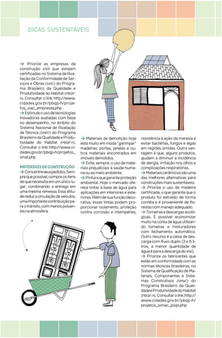 DICAS SUSTENTÁVEIS
> Priorize as empresas da
construção civil que estejam
certificadasnoSistemadeAva-
liaçãodaConformidadedeSer-
viços e Obras (SiAC) do Progra-
ma Brasileiro da Qualidade e
ProdutividadedoHabitat (PBQP-
H). Consultar o link: http://www.
cidades.gov.br/pbqp-h/proje-
tos_siac_empresas.php
>Estimuleousodetecnologias
inovadoras avaliadas com base
no desempenho, no âmbito do
Sistema Nacional de Avaliação
de Técnica (SiNAT) do Programa
BrasileirodaQualidadeeProdu-
tividade do Habitat (PBQP-H).
Consultar o link: http://www.ci-
dades.gov.br/pbqp-h/projetos_
sinat.php
MATERIAISDECONSTRUÇÃO
>Concentreseuspedidos.Sem-
prequepossível,compreositens
dequenecessitaemumúnicolu-
gar, combinando a entrega em
umamesmaremessa.Essaatitu-
dereduzacirculaçãodeveículos,
umaimportantecontribuiçãopa-
raotrânsito,commenospoluen-
tesnaatmosfera.
> Materiais de demolição: hoje
estámuitoemmoda“garimpar”
madeiras, portas, janelas e ou-
tros materiais encontrados em
imóveisdemolidos.
>Evite,sempre,ousodemate-
riais prejudiciais à saúde huma-
naouaomeioambiente.
>Pinturaquegaranteproteção
ambiental. Hoje o mercado ofe-
rece tintas à base de água para
aplicações em interiores e exte-
riores.Alémdesuafunçãodeco-
rativa, essas tintas podem pro-
porcionar isolamento, proteção
contra corrosão e intempéries,
resistência à ação da maresia e
evitar bactérias, fungos e algas
em regiões úmidas. Outra van-
tagem é que, alguns produtos,
ajudam a diminuir a incidência
de alergia, irritação nos olhos e
complicaçõesrespiratórias.
>Materiaiscerâmicossãouma
das melhores alternativas para
construçõesmaissustentáveis.
> Priorize o uso de madeira
certificada,oquegarantequeo
produto foi extraído de forma
correta e é proveniente de flo-
restascommanejoadequado.
>Torneirasedescargasecoló-
gicas. É possível economizar
muitonacontadeáguautilizan-
do torneiras e misturadores
com fechamento automático.
Outro recurso é a caixa de des-
carga com fluxo duplo (3 e 6 li-
tros, a menor quantidade de
águaéparaadescargadoxixi).
> Priorize os fabricantes que
estãoemconformidadecomas
normas técnicas brasileiras, no
SistemadeQualificaçãodeMa-
teriais, Componentes e Siste-
mas Construtivos (SiMaC) do
Programa Brasileiro da Quali-
dadeeProdutividadedoHabitat
(PBQP-H).Consultarolink:http://
www.cidades.gov.br/pbqp-h/
projetos_simac_psqs.php
raotrânsito,commenospoluen-
tesnaatmosfera.
porcionar isolamento, proteção
contra corrosão e intempéries,
DICAS SUSTENTÁVEIS
 