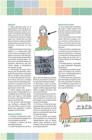 ENERGIA
> Água aquecida pelo sol. O
aquecimento solar de água, es-
pecialmente para o banho, con-
sistenainstalaçãodeplacassen-
síveis à luz do sol nos telhados.
Oinvestimentopodeserrecupe-
rado com a economia na conta
deluz.Ogovernooferececrédito
especial para esse tipo de equi-
pamento. Informe-se em sua
região.
>Nahoradobanho.Ochuveiro
elétrico é o responsável pelo
maior consumo de água e ener-
giaemumacasa.Omercadoofe-
recemuitasopçõesdeaparelhos
que ajudam a poupar água: du-
chascomcontroledevazãoeos
chuveiros eletrônicos que per-
mitem regular a temperatura
semalteraravazão.
> Iluminação de longa vida e
baixocusto.Atualmente,aslâm-
padas fluorescentes compactas
são os modelos mais econômi-
cos.MasalâmpadadeLED(dio-
do emissor de luz) é o produto
maiseconômicoeecológicodis-
ponível no mercado. Essas lâm-
padas consomem menos ener-
giaedurammuitomais.
> Outra solução que ajuda a
economizar energia elétrica é a
instalaçãodeumdimmer,dispo-
sitivo que regula a intensidade
luminosa, e de sensores de pre-
sençanosambientes.
> Ao comprar eletrodomésti-
cos, verifique a etiqueta PRO-
CEL,queindicaoconsumoener-
gético dos aparelhos, e prefira
aquelesmaiseficientes.
ÁREASEXTERNAS
> Valorize os elementos natu-
raisnotratamentopaisagísticoe
ousodeespéciesnativas.
> Garanta o máximo de área
permeávelpossível.
> Utilize reciclados da constru-
ção e pavimentação permeável.
Prefiraopisoexternointertrava-
do,feitodematerialprensado
> Aproveite a água da chuva.
Construacisternasparaarmaze-
nagemeutilizeaáguapararegar
jardins, lavagem de pátios, etc,
(usosnãopotáveis).
> Utilize dispositivos economi-
zadores de água: torneiras, ba-
cias sanitárias e chuveiros com
tecnologias que proporcionam
aeconomiadeágua.
> Promova o tratamento ade-
quadodeesgotonoprópriolote,
utilizando,porexemplo,zonade
raízes em substituição ao sumi-
douro,nocasodenãohaverrede
decoletadeesgoto.
> Procure adotar um projeto
hidrossanitário com tubulações
independentes para as águas
negras (vaso sanitário) e para
as águas cinzas (reaproveitadas
pararegadejardim).
RESÍDUOSSÓLIDOS
> Se as sobras são inevitáveis,
dê a elas o melhor destino. Por
exemplo:vendaosazulejosepe-
drasnãoutilizadosparacemité-
riosdeazulejos.
>Nocasodereformas,muitas
vezes retiramos azulejos, lou-
ças, armários antigos para co-
locarnovos.Doeoqueforpos-
sívelseraproveitadoporoutras
pessoas.
>Aocontrataracaçambapa-
ra entulhos, procure saber se a
empresa descarta os resíduos
corretamente.Garantaquesua
obra esteja de acordo com a
Política Nacional de Resíduos
Sólidos.
>Prevejaespaços,naresidên-
cia, para separação adequada
deresíduos.
>Atenteparaareduçãodage-
ração de resíduos da constru-
ção, com o reaproveitamento e
reciclagemdemateriais.
> Se possível, faça composta-
gemderesíduosorgânicos.Ho-
jeemdia,jáexistemcompostei-
ras domésticas disponíveis no
mercado, adaptando-se, inclu-
sive,aapartamentos.
 