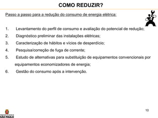 10
COMO REDUZIR?
Passo a passo para a redução do consumo de energia elétrica:
1. Levantamento do perfil de consumo e avaliação do potencial de redução;
2. Diagnóstico preliminar das instalações elétricas;
3. Caracterização de hábitos e vícios de desperdício;
4. Pesquisa/correção de fuga de corrente;
5. Estudo de alternativas para substituição de equipamentos convencionais por
equipamentos economizadores de energia;
6. Gestão do consumo após a intervenção.
 