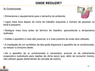 11
Ar Condicionado
• Dimensione o equipamento para o tamanho do ambiente;
• Ligue meia hora depois do início do trabalho enquanto o número de pessoas no
local é pequeno;
• Desligue meia hora antes do término do trabalho, aproveitando a temperatura
resfriada;
• Instale o aparelho o mais alto possível, e o mais próximo de onde será utilizado;
• A instalação de um ventilador de teto pode dispensar o aparelho de ar condicionado,
ou reduzir o consumo deste;
• Se o aparelho de ar condicionado é necessário, procure os de esfriamento
evaporativo (sobretudo para regiões de clima seco) que, além de consumir menos,
não utilizam gases destruidores da camada de ozônio;
ONDE REDUZIR?
 