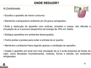 12
Ar Condicionado
• Escolha o aparelho de menor consumo;
• Mantenha a temperatura ambiente em 24 graus centígrados;
• Evite a obstrução do aparelho com cortinas, armários e caixas. Isto dificulta a
circulação do ar e provoca desperdício de energia de 10% em média;
• Desligue aparelhos em ambientes desocupados;
• Feche portas e janelas para evitar a entrada de ar quente;
• Mantenha o ambiente fresco ligando apenas a ventilação do aparelho;
• Instale o aparelho em local com boa circulação de ar e evite presença de fontes de
calor, como lâmpadas incandescentes, motores, fornos e estufas, em ambientes
refrigerados;
ONDE REDUZIR?
 