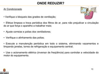 13
Ar Condicionado
• Verifique o bloqueio das grades de ventilação;
• Efetue limpeza e troca periódica dos filtros de ar, para não prejudicar a circulação
do ar que força o aparelho a trabalhar mais;
• Ajuste correias e polias dos ventiladores;
• Verifique o alinhamento das polias;
• Execute a manutenção periódica em todo o sistema, eliminando vazamentos e
limpando janelas, torres de refrigeração e equipamento central;
• Use o acionamento elétrico (inversor de freqüência) para controlar a velocidade do
motor do equipamento.
ONDE REDUZIR?
 