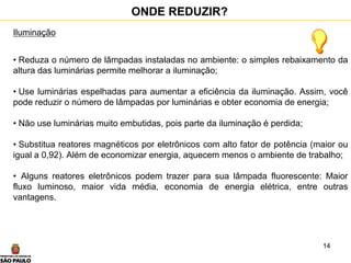 14
Iluminação
• Reduza o número de lâmpadas instaladas no ambiente: o simples rebaixamento da
altura das luminárias permite melhorar a iluminação;
• Use luminárias espelhadas para aumentar a eficiência da iluminação. Assim, você
pode reduzir o número de lâmpadas por luminárias e obter economia de energia;
• Não use luminárias muito embutidas, pois parte da iluminação é perdida;
• Substitua reatores magnéticos por eletrônicos com alto fator de potência (maior ou
igual a 0,92). Além de economizar energia, aquecem menos o ambiente de trabalho;
• Alguns reatores eletrônicos podem trazer para sua lâmpada fluorescente: Maior
fluxo luminoso, maior vida média, economia de energia elétrica, entre outras
vantagens.
ONDE REDUZIR?
 
