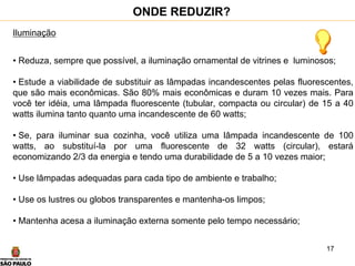 17
Iluminação
• Reduza, sempre que possível, a iluminação ornamental de vitrines e luminosos;
• Estude a viabilidade de substituir as lâmpadas incandescentes pelas fluorescentes,
que são mais econômicas. São 80% mais econômicas e duram 10 vezes mais. Para
você ter idéia, uma lâmpada fluorescente (tubular, compacta ou circular) de 15 a 40
watts ilumina tanto quanto uma incandescente de 60 watts;
• Se, para iluminar sua cozinha, você utiliza uma lâmpada incandescente de 100
watts, ao substituí-la por uma fluorescente de 32 watts (circular), estará
economizando 2/3 da energia e tendo uma durabilidade de 5 a 10 vezes maior;
• Use lâmpadas adequadas para cada tipo de ambiente e trabalho;
• Use os lustres ou globos transparentes e mantenha-os limpos;
• Mantenha acesa a iluminação externa somente pelo tempo necessário;
ONDE REDUZIR?
 