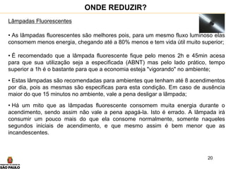 20
ONDE REDUZIR?
Lâmpadas Fluorescentes
• As lâmpadas fluorescentes são melhores pois, para um mesmo fluxo luminoso elas
consomem menos energia, chegando até a 80% menos e tem vida útil muito superior;
• É recomendado que a lâmpada fluorescente fique pelo menos 2h e 45min acesa
para que sua utilização seja a especificada (ABNT) mas pelo lado prático, tempo
superior a 1h é o bastante para que a economia esteja "vigorando" no ambiente;
• Estas lâmpadas são recomendadas para ambientes que tenham até 8 acendimentos
por dia, pois as mesmas são especificas para esta condição. Em caso de ausência
maior do que 15 minutos no ambiente, vale a pena desligar a lâmpada;
• Há um mito que as lâmpadas fluorescente consomem muita energia durante o
acendimento, sendo assim não vale a pena apagá-la. Isto é errado. A lâmpada irá
consumir um pouco mais do que ela consome normalmente, somente naqueles
segundos iniciais de acendimento, e que mesmo assim é bem menor que as
incandescentes.
 