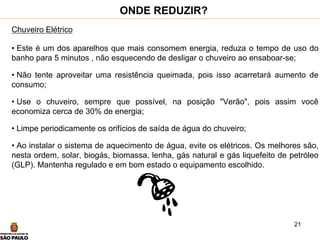 21
Chuveiro Elétrico
• Este é um dos aparelhos que mais consomem energia, reduza o tempo de uso do
banho para 5 minutos , não esquecendo de desligar o chuveiro ao ensaboar-se;
• Não tente aproveitar uma resistência queimada, pois isso acarretará aumento de
consumo;
• Use o chuveiro, sempre que possível, na posição "Verão", pois assim você
economiza cerca de 30% de energia;
• Limpe periodicamente os orifícios de saída de água do chuveiro;
• Ao instalar o sistema de aquecimento de água, evite os elétricos. Os melhores são,
nesta ordem, solar, biogás, biomassa, lenha, gás natural e gás liquefeito de petróleo
(GLP). Mantenha regulado e em bom estado o equipamento escolhido.
ONDE REDUZIR?
 