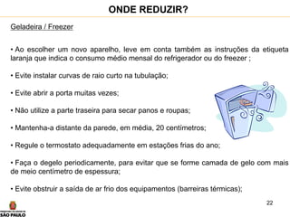 22
Geladeira / Freezer
• Ao escolher um novo aparelho, leve em conta também as instruções da etiqueta
laranja que indica o consumo médio mensal do refrigerador ou do freezer ;
• Evite instalar curvas de raio curto na tubulação;
• Evite abrir a porta muitas vezes;
• Não utilize a parte traseira para secar panos e roupas;
• Mantenha-a distante da parede, em média, 20 centímetros;
• Regule o termostato adequadamente em estações frias do ano;
• Faça o degelo periodicamente, para evitar que se forme camada de gelo com mais
de meio centímetro de espessura;
• Evite obstruir a saída de ar frio dos equipamentos (barreiras térmicas);
ONDE REDUZIR?
 