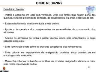 23
Geladeira / Freezer
• Instale o aparelho em local bem ventilado. Evite que fontes frias fiquem perto das
quentes, evitando proximidade do fogão, de aquecedores, ou áreas expostas ao sol;
• Execute isolamento térmico em toda a rede de frio;
• Ajuste a temperatura dos equipamentos às necessidades de conservação dos
alimentos;
• Arrume os alimentos de forma a perder menos tempo para encontrá-los, e deixe
espaços entre eles;
• Evite iluminação direta sobre os produtos congelados e/ou refrigerados;
• Evite colocar em equipamento de refrigeração produtos ainda quentes ou em
embalagens de transporte;
• Mantenha cobertos os balcões e as ilhas de produtos congelados durante a noite,
para maior conservação do frio;
ONDE REDUZIR?
 