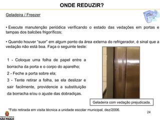 24
Geladeira / Freezer
• Execute manutenção periódica verificando o estado das vedações em portas e
tampas dos balcões frigoríficos;
• Quando houver “suor” em algum ponto da área externa do refrigerador, é sinal que a
vedação não está boa. Faça o seguinte teste:
ONDE REDUZIR?
1 - Coloque uma folha de papel entre a
borracha da porta e o corpo do aparelho;
2 - Feche a porta sobre ela;
3 - Tente retirar a folha, se ela deslizar e
sair facilmente, providencie a substituição
da borracha e/ou o ajuste das dobradiças.
*Foto retirada em visita técnica a unidade escolar municipal, dez/2006.
Geladeira com vedação prejudicada.
 
