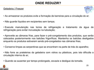 25
Geladeira / Freezer
• Ao armazenar os produtos evite a formação de barreiras para a circulação do ar;
• Não guarde líquidos em recipientes sem tampa;
• Execute manutenção nas torres de refrigeração e tratamento da água de
refrigeração para evitar incrustação na tubulação;
• Aproveite as câmaras frias, para fazer o pré-congelamento dos produtos, que serão
colocados posteriormente nos balcões frigoríficos. Mantenha os balcões desligados
enquanto os produtos estiverem sendo pré-congelados nas câmaras frias;
• Conserve limpas as serpentinas que se encontram na parte de trás do aparelho;
• Não forre as prateleiras da geladeira com vidros ou plásticos, pois isto dificulta a
circulação interna do ar;
• Quando se ausentar por tempo prolongado, esvazie e desligue da tomada.
ONDE REDUZIR?
 