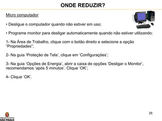 26
Micro computador
• Desligue o computador quando não estiver em uso;
• Programe monitor para desligar automaticamente quando não estiver utilizando:
1- Na Área de Trabalho, clique com o botão direito e selecione a opção
“Propriedades”;
2- Na guia ‘Proteção de Tela’, clique em ‘Configurações’;
3- Na guia ‘Opções de Energia’, abrir a caixa de opções ‘Desligar o Monitor’,
recomendamos ‘após 5 minutos’. Clique ‘OK’;
4- Clique ‘OK’.
ONDE REDUZIR?
 