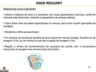 27
Máquina de Lavar e Secadora
• Utilize a máquina de lavar e a secadora com suas capacidades máximas, conforme
indicado pelo fabricante, evitando o desperdício de energia elétrica;
• Use a dose certa de sabão especificada no manual, para evitar repetir operações de
enxágüe;
• Mantenha o filtro sempre limpo;
• Ao comprar as lavadoras escolha as que consomem menos energia. Escolha as de
lavagem a frio, ou ao menos os que têm a opção de lavagem a frio;
• Regule o tempo de funcionamento da secadora de acordo com a temperatura
necessária à secagem dos diversos tipos de tecidos.
ONDE REDUZIR?
 