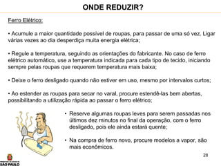 28
Ferro Elétrico:
• Acumule a maior quantidade possível de roupas, para passar de uma só vez. Ligar
várias vezes ao dia desperdiça muita energia elétrica;
• Regule a temperatura, seguindo as orientações do fabricante. No caso de ferro
elétrico automático, use a temperatura indicada para cada tipo de tecido, iniciando
sempre pelas roupas que requerem temperatura mais baixa;
• Deixe o ferro desligado quando não estiver em uso, mesmo por intervalos curtos;
• Ao estender as roupas para secar no varal, procure estendê-las bem abertas,
possibilitando a utilização rápida ao passar o ferro elétrico;
• Reserve algumas roupas leves para serem passadas nos
últimos dez minutos no final da operação, com o ferro
desligado, pois ele ainda estará quente;
• Na compra de ferro novo, procure modelos a vapor, são
mais econômicos.
ONDE REDUZIR?
 