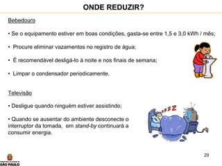 29
Bebedouro
• Se o equipamento estiver em boas condições, gasta-se entre 1,5 e 3,0 kWh / mês;
• Procure eliminar vazamentos no registro de água;
• É recomendável desligá-lo à noite e nos finais de semana;
• Limpar o condensador periodicamente.
Televisão
• Desligue quando ninguém estiver assistindo;
• Quando se ausentar do ambiente desconecte o
interruptor da tomada, em stand-by continuará a
consumir energia.
ONDE REDUZIR?
 