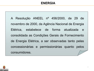 3
ENERGIA
A Resolução ANEEL nº 456/2000, de 29 de
novembro de 2000, da Agência Nacional de Energia
Elétrica, estabelece de forma atualizada e
consolidada as Condições Gerais de Fornecimento
de Energia Elétrica, a ser observadas tanto pelas
concessionárias e permissionárias quanto pelos
consumidores.
 
