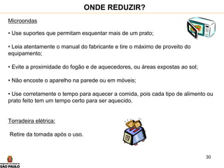 30
Microondas
• Use suportes que permitam esquentar mais de um prato;
• Leia atentamente o manual do fabricante e tire o máximo de proveito do
equipamento;
• Evite a proximidade do fogão e de aquecedores, ou áreas expostas ao sol;
• Não encoste o aparelho na parede ou em móveis;
• Use corretamente o tempo para aquecer a comida, pois cada tipo de alimento ou
prato feito tem um tempo certo para ser aquecido.
Torradeira elétrica:
Retire da tomada após o uso.
ONDE REDUZIR?
 