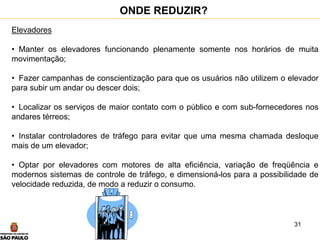 31
Elevadores
• Manter os elevadores funcionando plenamente somente nos horários de muita
movimentação;
• Fazer campanhas de conscientização para que os usuários não utilizem o elevador
para subir um andar ou descer dois;
• Localizar os serviços de maior contato com o público e com sub-fornecedores nos
andares térreos;
• Instalar controladores de tráfego para evitar que uma mesma chamada desloque
mais de um elevador;
• Optar por elevadores com motores de alta eficiência, variação de freqüência e
modernos sistemas de controle de tráfego, e dimensioná-los para a possibilidade de
velocidade reduzida, de modo a reduzir o consumo.
ONDE REDUZIR?
 