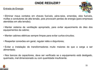33
Entrada de Energia
• Eliminar maus contatos em chaves fusíveis, pára-raios, emendas, elos fusíveis,
muflas e condutores de alta tensão, pois provocam perdas de energia (para empresas
atendidas em alta tensão);
• Manter sistema de ventilação apropriado, para evitar aquecimento do óleo dos
equipamentos da cabine;
• Manter cabines elétricas sempre limpas para evitar curtos-circuitos;
• Reapertar conexões em geral, regular relés e disjuntores;
• Evitar a instalação de transformadores muito maiores do que a carga a ser
alimentada;
• Nos bancos de capacitores, deve ser verificado se o equipamento está desligado,
queimado, mal dimensionado ou com quantidade insuficiente.
ONDE REDUZIR?
 