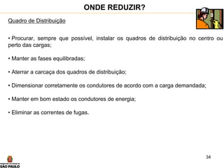 34
Quadro de Distribuição
• Procurar, sempre que possível, instalar os quadros de distribuição no centro ou
perto das cargas;
• Manter as fases equilibradas;
• Aterrar a carcaça dos quadros de distribuição;
• Dimensionar corretamente os condutores de acordo com a carga demandada;
• Manter em bom estado os condutores de energia;
• Eliminar as correntes de fugas.
ONDE REDUZIR?
 