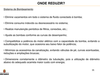35
Sistema de Bombeamento
• Elimine vazamentos em todo o sistema de fluido conectado à bomba;
• Elimine consumo indevido ou desnecessário no sistema;
• Realize manutenção periódica de filtros, conexões, etc.;
• Ajuste as bombas conforme as curvas de desempenho;
• Compatibilize a potência do motor elétrico com a capacidade da bomba, evitando a
subutilização do motor, que ocasiona seu baixo fator de potência;
• Minimize os acessórios da canalização, evitando válvulas de pé, curvas acentuadas,
reduções e ampliações bruscas;
• Dimensione corretamente o diâmetro da tubulação, pois a utilização de diâmetro
abaixo do adequado acarreta maior custo com energia;
ONDE REDUZIR?
 