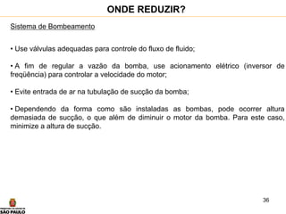 36
Sistema de Bombeamento
• Use válvulas adequadas para controle do fluxo de fluido;
• A fim de regular a vazão da bomba, use acionamento elétrico (inversor de
freqüência) para controlar a velocidade do motor;
• Evite entrada de ar na tubulação de sucção da bomba;
• Dependendo da forma como são instaladas as bombas, pode ocorrer altura
demasiada de sucção, o que além de diminuir o motor da bomba. Para este caso,
minimize a altura de sucção.
ONDE REDUZIR?
 