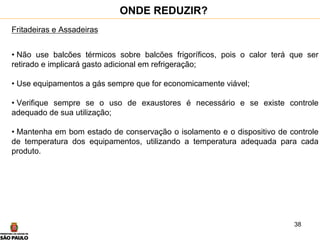 38
Fritadeiras e Assadeiras
• Não use balcões térmicos sobre balcões frigoríficos, pois o calor terá que ser
retirado e implicará gasto adicional em refrigeração;
• Use equipamentos a gás sempre que for economicamente viável;
• Verifique sempre se o uso de exaustores é necessário e se existe controle
adequado de sua utilização;
• Mantenha em bom estado de conservação o isolamento e o dispositivo de controle
de temperatura dos equipamentos, utilizando a temperatura adequada para cada
produto.
ONDE REDUZIR?
 