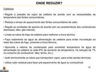 39
Caldeiras
• Regule a pressão de vapor da caldeira de acordo com as necessidades de
temperatura das fontes consumidoras;
• Reduza o tempo de aquecimento das fontes consumidoras de calor;
• Regule as condições de queima de acordo com as características dos combustíveis
(biomassa, óleo, gás natural);
• Limpe os tubos de fogo da caldeira para melhorar a troca térmica;
• Faça tratamento da água de alimentação da caldeira para evitar incrustação ao
redor dos tubos de fogo, piorando a troca térmica;
• Aproveite o retorno de condensado para aumentar temperatura da água de
alimentação da caldeira (a cada 6ºC de aumento da temperatura, há redução de 1%
no consumo de combustível óleo, lenha, etc.);
• Isole termicamente os tubos que transportam vapor, para evitar perdas térmicas;
• Utilize calor residual para fazer pré-aquecimento de água ou combustível.
ONDE REDUZIR?
 