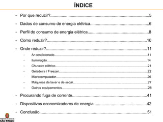 4
ÍNDICE
- Por que reduzir?.......................................................................................5
- Dados de consumo de energia elétrica....................................................6
- Perfil do consumo de energia elétrica......................................................8
- Como reduzir?........................................................................................10
- Onde reduzir?.........................................................................................11
- Ar condicionado..........................................................................................................11
- Iluminação..................................................................................................................14
- Chuveiro elétrico.........................................................................................................21
- Geladeira / Freezer.....................................................................................................22
- Microcomputador........................................................................................................26
- Máquinas de lavar e de secar.....................................................................................27
- Outros equipamentos..................................................................................................28
- Procurando fuga de corrente..................................................................41
- Dispositivos economizadores de energia...............................................42
- Conclusão...............................................................................................51
 