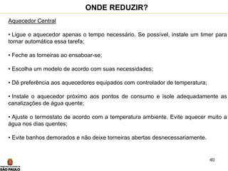 40
Aquecedor Central
• Ligue o aquecedor apenas o tempo necessário. Se possível, instale um timer para
tornar automática essa tarefa;
• Feche as torneiras ao ensaboar-se;
• Escolha um modelo de acordo com suas necessidades;
• Dê preferência aos aquecedores equipados com controlador de temperatura;
• Instale o aquecedor próximo aos pontos de consumo e isole adequadamente as
canalizações de água quente;
• Ajuste o termostato de acordo com a temperatura ambiente. Evite aquecer muito a
água nos dias quentes;
• Evite banhos demorados e não deixe torneiras abertas desnecessariamente.
ONDE REDUZIR?
 
