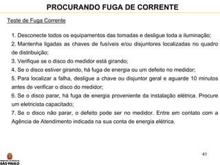 41
PROCURANDO FUGA DE CORRENTE
Teste de Fuga Corrente
1. Desconecte todos os equipamentos das tomadas e desligue toda a iluminação;
2. Mantenha ligadas as chaves de fusíveis e/ou disjuntores localizadas no quadro
de distribuição;
3. Verifique se o disco do medidor está girando;
4. Se o disco estiver girando, há fuga de energia ou um defeito no medidor;
5. Para localizar a falha, desligue a chave ou disjuntor geral e aguarde 10 minutos
antes de verificar o disco do medidor;
6. Se o disco parar, há fuga de energia proveniente da instalação elétrica. Procure
um eletricista capacitado;
7. Se o disco não parar, o defeito pode ser no medidor. Entre em contato com a
Agência de Atendimento indicada na sua conta de energia elétrica.
 