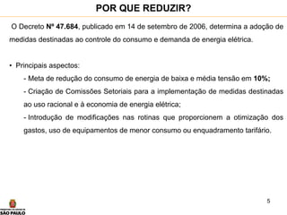 5
O Decreto Nº 47.684, publicado em 14 de setembro de 2006, determina a adoção de
medidas destinadas ao controle do consumo e demanda de energia elétrica.
• Principais aspectos:
- Meta de redução do consumo de energia de baixa e média tensão em 10%;
- Criação de Comissões Setoriais para a implementação de medidas destinadas
ao uso racional e à economia de energia elétrica;
- Introdução de modificações nas rotinas que proporcionem a otimização dos
gastos, uso de equipamentos de menor consumo ou enquadramento tarifário.
POR QUE REDUZIR?
 