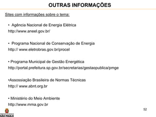 52
Sites com informações sobre o tema:
• Agência Nacional de Energia Elétrica
http://www.aneel.gov.br/
• Programa Nacional de Conservação de Energia
http:// www.eletrobras.gov.br/procel
• Programa Municipal de Gestão Energética
http://portal.prefeitura.sp.gov.br/secretarias/gestaopublica/pmge
•Assossiação Brasileira de Normas Técnicas
http:// www.abnt.org.br
• Ministério do Meio Ambiente
http://www.mma.gov.br
OUTRAS INFORMAÇÕES
 