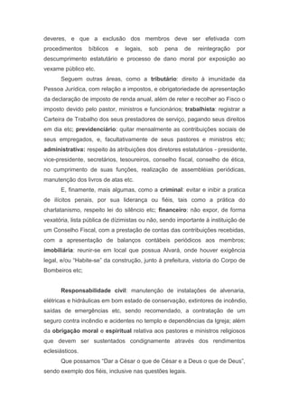 deveres, e que a exclusão dos membros deve ser efetivada com
procedimentos bíblicos e legais, sob pena de reintegração por
descumprimento estatutário e processo de dano moral por exposição ao
vexame público etc.
Seguem outras áreas, como a tributário: direito à imunidade da
Pessoa Jurídica, com relação a impostos, e obrigatoriedade de apresentação
da declaração de imposto de renda anual, além de reter e recolher ao Fisco o
imposto devido pelo pastor, ministros e funcionários; trabalhista: registrar a
Carteira de Trabalho dos seus prestadores de serviço, pagando seus direitos
em dia etc; previdenciário: quitar mensalmente as contribuições sociais de
seus empregados, e, facultativamente de seus pastores e ministros etc;
administrativa: respeito às atribuições dos diretores estatutários - presidente,
vice-presidente, secretários, tesoureiros, conselho fiscal, conselho de ética,
no cumprimento de suas funções, realização de assembléias periódicas,
manutenção dos livros de atas etc.
E, finamente, mais algumas, como a criminal: evitar e inibir a pratica
de ilícitos penais, por sua liderança ou fiéis, tais como a prática do
charlatanismo, respeito lei do silêncio etc; financeiro: não expor, de forma
vexatória, lista pública de dízimistas ou não, sendo importante à instituição de
um Conselho Fiscal, com a prestação de contas das contribuições recebidas,
com a apresentação de balanços contábeis periódicos aos membros;
imobiliária: reunir-se em local que possua Alvará, onde houver exigência
legal, e/ou “Habite-se” da construção, junto à prefeitura, vistoria do Corpo de
Bombeiros etc;
Responsabilidade civil: manutenção de instalações de alvenaria,
elétricas e hidráulicas em bom estado de conservação, extintores de incêndio,
saídas de emergências etc, sendo recomendado, a contratação de um
seguro contra incêndio e acidentes no templo e dependências da Igreja; além
da obrigação moral e espiritual relativa aos pastores e ministros religiosos
que devem ser sustentados condignamente através dos rendimentos
eclesiásticos.
Que possamos “Dar a César o que de César e a Deus o que de Deus”,
sendo exemplo dos fiéis, inclusive nas questões legais.
 