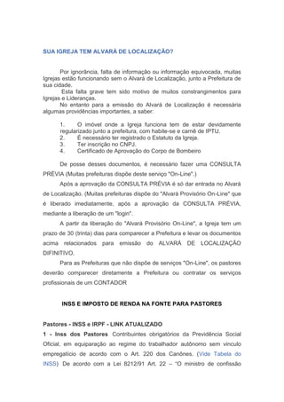 SUA IGREJA TEM ALVARÁ DE LOCALIZAÇÃO?
Por ignorância, falta de informação ou informação equivocada, muitas
Igrejas estão funcionando sem o Alvará de Localização, junto a Prefeitura de
sua cidade.
Esta falta grave tem sido motivo de muitos constrangimentos para
Igrejas e Lideranças.
No entanto para a emissão do Alvará de Localização é necessária
algumas providências importantes, a saber:
1. O imóvel onde a Igreja funciona tem de estar devidamente
regularizado junto a prefeitura, com habite-se e carnê de IPTU.
2. É necessário ter registrado o Estatuto da Igreja.
3. Ter inscrição no CNPJ.
4. Certificado de Aprovação do Corpo de Bombeiro
De posse desses documentos, é necessário fazer uma CONSULTA
PRÉVIA (Muitas prefeituras dispõe deste serviço "On-Line".)
Após a aprovação da CONSULTA PRÉVIA é só dar entrada no Alvará
de Localização. (Muitas prefeituras dispõe do "Alvará Provisório On-Line" que
é liberado imediatamente, após a aprovação da CONSULTA PRÉVIA,
mediante a liberação de um "login".
A partir da liberação do "Alvará Provisório On-Line", a Igreja tem um
prazo de 30 (trinta) dias para comparecer a Prefeitura e levar os documentos
acima relacionados para emissão do ALVARÁ DE LOCALIZAÇÃO
DIFINITIVO.
Para as Prefeituras que não dispõe de serviços "On-Line", os pastores
deverão comparecer diretamente a Prefeitura ou contratar os serviços
profissionais de um CONTADOR
INSS E IMPOSTO DE RENDA NA FONTE PARA PASTORES
Pastores - INSS e IRPF - LINK ATUALIZADO
1 - Inss dos Pastores  Contribuintes obrigatórios da Previdência Social
Oficial, em equiparação ao regime do trabalhador autônomo sem vinculo
empregatício de acordo com o Art. 220 dos Canônes. (Vide Tabela do
INSS)  De acordo com a Lei 8212/91 Art. 22 – “O ministro de confissão
 
