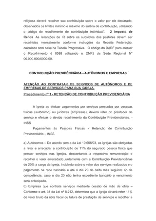 religiosa deverá recolher sua contribuição sobre o valor por ele declarado,
observados os limites mínimo e máximo do salário de contribuição, utilizando
o código de recolhimento de contribuição individual”.    2 Imposto de
Renda  As retenções de IR sobre os subsídios dos pastores devem ser
recolhidas mensalmente conforme instruções da Receita Federação,
calculado com base na Tabela Progressiva.  O código do DARF para efetuar
o Recolhimento é 0588 utilizando o CNPJ da Sede Regional Nº
00.000.000/0000-00.
CONTRIBUIÇÃO PREVIDÊNCIÁRIA - AUTÔNOMOS E EMPRESAS
ATENÇÃO AO CONTRATAR OS SERVIÇOS DE AUTÔNOMOS E DE
EMPRESAS DE SERVIÇOS PARA SUA IGREJA.
Procedimento nº 1 - RETENÇÃO DE CONTRIBUIÇÃO PREVIDENCIÁRIA
A Igreja ao efetuar pagamentos por serviços prestados por pessoas
físicas (autônomo) ou jurídicas (empresas), deverá reter do prestador de
serviço e efetuar o devido recolhimento da Contribuição Previdenciárias. -
INSS
Pagamentos às Pessoas Físicas - Retenção de Contribuição
Previdenciária – INSS
a) Autônomos – De acordo com a da Lei 10.666/03, as igrejas são obrigadas
a reter e arrecadar a contribuição de 11% do segurado pessoa física que
prestar serviços nas Igrejas, descontando a respectiva remuneração e
recolher o valor arrecadado juntamente com a Contribuição Previdenciárias
de 20% a cargo da Igreja, incidindo sobre o valor dos serviços realizados e o
pagamento na rede bancária é até o dia 20 de cada mês seguinte ao da
competência, caso o dia 20 não tenha expediente bancário o vencimento
será antecipado.
b) Empresa que contrata serviços mediante cessão de mão de obra –
Conforme o art. 31 da Lei nº 8.212, determina que a Igreja deverá reter 11%
do valor bruto da nota fiscal ou fatura de prestação de serviços e recolher a
 