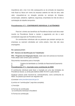 importância até o dia 2 do mês subsequente ao da emissão da respectiva
nota fiscal ou fatura em nome da empresa cedente de mão de obra, este
valor, enquadram-se na situação prevista os serviços de limpeza,
conservação, zeladoria, vigilância, segurança, empreitada de mão de obra e
contratação de trabalho temporário.
Procedimentos nº 2 – CONTRIBUINTE INDIVIDUAL E AUTÔNOMOS
Para ter o direito aos benefícios da Previdência Social você deve estar
inscrito na Previdência Social e manter o pagamento em dia e será
considerado segurado da Previdência Social.
Os contribuintes individuais são as pessoas que prestam serviços às
empresas ou exercem atividades por conta própria, mas não são seus
empregados.
Se a pessoa já tem:
NIT - Número de Identificação do Trabalhador
PIS – Programa de Integração Social, neste caso nem precisa se inscrever.
Pode utilizar este número para contribuir.
Documentos necessários para a Inscrição:
5. Carteira de Identidade ou Certidão de Nascimento/Casamento
6. CPF
Procedimentos nº 3 – Inscrição como contribuinte do INSS
O contribuinte individual pode fazer a inscrição em uma das Unidades da
Previdência Social, ou ainda pelo telefone 0800 78 0191 e pela internet.
Qualquer pessoa pode inscrever-se, individualmente, como contribuinte do
INSS. Os passos que devem ser seguidos são:
a) acessar www.previdenciasocial.gov.br
b) entrar em “contribuições” (veja lista completa)
c) Inscrição
d) Formas de contribuição
e) Contribuinte individual e facultativo
f) Formas de contribuição
 