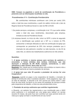 OBS: Compre na papelaria o carnê de contribuição da Previdência e
preencha com as informações recolhidas no site.
Procedimentos nº 4 – Contribuição Previdenciária
Os contribuintes individuais contribuem com (vinte por cento) 20%
sobre o total dos seus rendimentos, a partir do salário mínimo até o teto do
Regime Geral de Previdência Social no valor de R$ 3.218,00.
1.Se presta serviços a empresas, a contribuição é de 11% que serão retidos
sobre o total dos seus rendimentos, descontada pela empresa,
limitada ao teto da Previdência Social.
2.A empresa deverá, no início do mês, incluir na GFIP o nome do segurado
com a identificação que poderá ser o NIT ou o número do PIS,
acrescentar a retenção efetuada ao valor de contribuição da Igreja que
corresponde ao percentual de 20% dos serviços prestados que é
chamada de cota patronal e recolher na rede bancária, no dia 02 de
cada mês, os valores dos trabalhadores autônomos do mês anterior.
Questões:
1. A Igreja contratou a mesma pessoa para serviços de pedreiro e
encanador, e foram emitidos dois recibos, individuais, que não
alcançam a retenção de R$ 29,00, contudo, somando-as, o valor
ultrapassa o valor mínimo. Devo reter os 11%?
Resposta: Sim, desde que os recibos tenham sido emitidos no mesmo mês e
pertençam realmente ao mesmo prestador de serviços.
2. A igreja tem que reter IR quando o prestador de serviço for uma
Cooperativa?
Resposta: quando se paga a uma cooperativa de trabalho, o tomador do
serviço é contribuinte (não é substituto tributário - fonte pagadora), logo, não
se trata de retenção. A alíquota é de 15% (quinze por cento) sobre o valor
bruto da nota fiscal, da fatura ou do recibo de prestação de serviços emitido
pela cooperativa de trabalho, a título de cota previdenciária única.
3. Prestador de serviço autônomo que contribui regularmente:
a )Quando, um pedreiro faz regularmente a sua contribuição para o INSS
como autônomo, e é contratado por uma igreja para realizar um serviço
durante 03 meses, ele pode ficar sem contribuir por esse período tendo em
vista que a igreja vai fazer o recolhimento em seu nome?
 