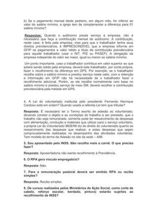 b) Se o pagamento mensal deste pedreiro, em algum mês, for inferior ao
valor do salário mínimo, a igreja tem de complementar a diferença para 01
salário mínimo?
Respostas: Quando o autônomo presta serviço à empresa, não é
necessário que faça a contribuição mensal de autônomo. A contribuição,
neste caso, é feita pela empresa, mas para que o trabalhador tenha seus
direitos previdenciários, é IMPRESCINDÍVEL que a empresa informe em
GFIP os pagamentos e valor retido a título de contribuição previdenciária
para aquele trabalhador (usar o NIT, PIS ou PASEP). A obrigação da
empresa independe do valor ser maior, igual ou menor ao salário mínimo.
Um ponto importante, caso o trabalhador contribua em valor superior ao que
estará sendo retido pela empresa, deverá este trabalhador, por conta própria,
fazer o recolhimento da diferença em GPS. Por exemplo: se o trabalhador
recolhe sobre o salário mínimo e prestou serviço neste valor, com a retenção
e informação em GFIP não há necessidade de o trabalhador fazer o
recolhimento adicional. Porém, se ele recolhe normalmente com base no
salário mínimo e prestou serviço de meio SM, deverá recolher a contribuição
previdenciária pela metade em GPS.
4. A Lei do voluntariado instituída pelo presidente Fernando Henrique
Cardoso está em ordem? Quando usada a referida Lei tem que tributar?
Resposta: É necessário ter o Termo escrito de adesão ao voluntariado,
devendo constar o objeto e as condições do trabalho a ser prestado, que o
trabalho não seja remunerado, somente pode ter ressarcimento de despesas
com alimentação, condução e materiais que utilizar para o serviço voluntário,
a própria Lei do Voluntariado 9608/98 diz do direito do voluntariado quanto ao
ressarcimento das despesas que realizar, e estas despesas que sejam
comprovadamente realizadas no desempenho das atividades voluntárias.
Tem modelo do termo de Adesão no site da sede – AIM.
5. Sou aposentado pelo INSS. Não recolho mais o carnê. O que preciso
fazer?
Resposta: Aposentadoria não isenta recolhimento à Previdência.
6. O RPA gera vínculo empregatício?
Resposta: Não.
7. Para a remuneração pastoral deverá ser emitido RPA ou recibo
simples?
Resposta: Recibo simples.
8. Os cursos realizados pelos Ministérios de Ação Social, como corte de
cabelo, reforço escolar, bordado, pintura) estarão sujeitos ao
recolhimento de INSS?
 