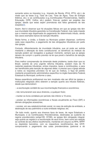 somente sobre os impostos (v.g., Imposto de Renda, IPVA, IPTU, etc.); de
modo que as taxas (v.g, Taxa de Lixo, Taxa de Água, Taxa de Energia
Elétrica, etc.) e as contribuições (v.g.,Contribuições Previdenciárias, Salário
Educação, CIPE, Cofins, etc.) podem, frize-se, podem ser exigidas das
igrejas, desde que estas sejam promotoras dos fatos geradores de tais
exações[2].
Assim, fácil é observar que há situações fáticas em que as igrejas não têm
sua imunidade tributária garantida na Constituição Federal, mas nada impede
que a mesma seja dispensada do pagamento de determinado tributo, sendo
tais casos exemplos típicos da isenção tributária.
Desta forma, a União, o Estado ou Município podem dispensar, conforme
cada caso específico, o pagamento de tais obrigações tributárias por parte
das igrejas.
Contudo, diferentemente da imunidade tributária, que só pode ser extinta
mediante a alteração do texto constitucional, os benefícios do instituto da
isenção podem ser revogados a qualquer momento, sempre que as igrejas
deixem de cumprir o quanto previsto na lei que prevê o benefício da isenção
tributária.
Para melhor compreensão da dimensão deste problema, basta dizer que no
Brasil, carente de uma urgente reforma tributária, existem mais de 70
(setenta) espécies tributárias, entres impostos, taxas e contribuições, e para
ser beneficiada pela isenção de algumas delas, é preciso que a igreja atenda
a todos os requisitos previstos na lei que as instituiu, e faça tal pedido
mediante procedimento administrativo específico no órgão fazendário Federal,
Estadual ou Municipal, conforme o caso.
Nossa experiência profissional nos tem mostrado não ser difícil às igrejas e
instituições religiosas afins obterem a isenção quanto aos tributos federais,
desde que demonstrem:
- a escrituração contábil de sua movimentação financeira e econômica;
- não remunerarem aos seus diretores, a qualquer título;
- manter os livros contábeis por período não inferior a 10 anos;
- prestar as informações econômicas e fiscais anualmente ao Fisco (DIF) e
demais obrigações acessórias;
- constar, em seu estatuto/contrato social, no caso de extinção da entidade, a
destinação de seu patrimônio a outra entidade religiosa; etc.
De todo modo, quanto aos diversos tipos de taxas, de regra Estaduais e
Municipais, e as Contribuições Previdenciárias, destinadas ao sustento do
regime previdenciário (artigo195, CF/88), as igrejas têm obrigação integral,
seja quanto ao registro e a escrituração de seus livros, bem como em relação
ao controle de seu efetivo recolhimento, mantendo em arquivo os RPA, RPPF
ou depósitos bancários, com os respectivos recolhimentos das GFIP,
comprovando o pagamento das cotas previdenciárias (patronal e do
 