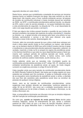 segurado) devidas em cada mês[3].
Desta forma, sempre que contabilizada a prestação de serviços por terceiros
(pessoa física) no relatório financeiro da igreja, seja este membro ou não da
igreja local, não importa, para o Fisco, quando prestando serviço, tal pessoa
se constitui de contribuinte individual, e nesta condição deverá ser recolhida
ao INSS, via GFIP, a contribuição previdenciária patronal devida, na alíquota
de 20%, sobre o valor do serviço prestado, e, na quase totalidade dos casos,
a cota previdenciária do segurado, na alíquota de 11%, a ser descontada do
valor a ser pago àquele que presta o serviço[4].
É fato que alguns dos irmãos possam levantar a questão de que muitos dos
serviços prestados nas igrejas são espécies de ações voluntárias[5], doações
ou favores, v.g., a igreja convida uma pessoa para fazer uma pintura na sua
fachada, aproveitando o serviço a ser feito para oferecer uma ajuda
financeira a esse irmão carente, desempregado, etc.
Contudo, além da convicção pessoal de que a ética cristã deve sobrepor em
muito a ética deste século (onde os fins justificam os meios), vale lembrar
que, ao se declarar diante do INSS que certo irmão[6] prestou serviço à igreja
e recolhemos a cota previdenciária devida (patronal e segurado), estamos, na
verdade, inserindo o irmão na fé no amparo do regime da previdência social,
e há diversos benefícios a que este (ou seus dependentes) passa a fazer jus,
mesmo sem qualquer período de carência (pensão por morte, auxílio-
reclusão, abono-acidente, salário família), e tantos outros, com curtos
períodos de carência (salário maternidade, auxílio doença, etc.).
Impõe salientar ainda que as isenções (não imunidade) quanto às
contribuições previdenciárias previstas no §7º, artigo 195, CF, destinam-se às
entidades beneficentes de assistência social, as quais, de modo integral,
cumprem as exigências previstas no artigo 55 da lei 8212/91.
Cabe ressaltar ainda que para isenção da contribuição previdenciária diante
do INSS (Receita Federal do Brasil), não basta que a igreja registre em seus
estatutos ser entidade sem fins lucrativos. A igreja ou instituição similar tem
de se enquadrar como beneficente de assistência social; e ainda, a clientela
dos que lhes são assistidos pela assistência social deve se constituir de
pessoas de qualquer crença religiosa.
Assim, para se ter isenção de contribuições previdenciárias, outras
exigências mais também deverão ser observadas, conforme estatuído no
artigo 55 da lei 8212/91, tais como ser a entidade reconhecida como de
utilidade pública por lei da União e Estado, ou do Estado e Município, ou da
União e Município; etc.
Hoje, a jurisprudência dominante nos tribunais é de que os templos religiosos
não têm isenção de contribuição previdenciária.
De outro giro, quanto ao imposto de renda pessoa física devido pelos
ministros religiosos, somos do entendimento de que, sendo o subsídio
pastoral de valor maior do que o da faixa de isenção tributária, deverá a
Associação da Igreja Metodista fazer o recolhimento na fonte do quanto
 