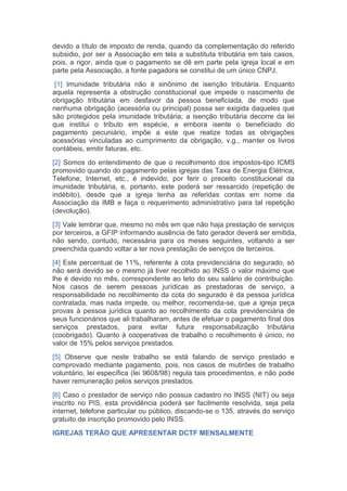 devido a título de imposto de renda, quando da complementação do referido
subsidio, por ser a Associação em tela a substituta tributária em tais casos,
pois, a rigor, ainda que o pagamento se dê em parte pela igreja local e em
parte pela Associação, a fonte pagadora se constitui de um único CNPJ.
[1] Imunidade tributária não é sinônimo de isenção tributária. Enquanto
aquela representa a obstrução constitucional que impede o nascimento de
obrigação tributária em desfavor da pessoa beneficiada, de modo que
nenhuma obrigação (acessória ou principal) possa ser exigida daqueles que
são protegidos pela imunidade tributária; a isenção tributária decorre da lei
que institui o tributo em espécie, e embora isente o beneficiado do
pagamento pecuniário, impõe a este que realize todas as obrigações
acessórias vinculadas ao cumprimento da obrigação, v.g., manter os livros
contábeis, emitir faturas, etc.
[2] Somos do entendimento de que o recolhimento dos impostos-tipo ICMS
promovido quando do pagamento pelas igrejas das Taxa de Energia Elétrica,
Telefone, Internet, etc., é indevido, por ferir o preceito constitucional da
imunidade tributária, e, portanto, este poderá ser ressarcido (repetição de
indébito), desde que a igreja tenha as referidas contas em nome da
Associação da IMB e faça o requerimento administrativo para tal repetição
(devolução).
[3] Vale lembrar que, mesmo no mês em que não haja prestação de serviços
por terceiros, a GFIP informando ausência de fato gerador deverá ser emitida,
não sendo, contudo, necessária para os meses seguintes, voltando a ser
preenchida quando voltar a ter nova prestação de serviços de terceiros.
[4] Este percentual de 11%, referente à cota previdenciária do segurado, só
não será devido se o mesmo já tiver recolhido ao INSS o valor máximo que
lhe é devido no mês, correspondente ao teto do seu salário de contribuição.
Nos casos de serem pessoas jurídicas as prestadoras de serviço, a
responsabilidade no recolhimento da cota do segurado é da pessoa jurídica
contratada, mas nada impede, ou melhor, recomenda-se, que a igreja peça
provas à pessoa jurídica quanto ao recolhimento da cota previdenciária de
seus funcionários que ali trabalharam, antes de efetuar o pagamento final dos
serviços prestados, para evitar futura responsabilização tributária
(coobrigado). Quanto à cooperativas de trabalho o recolhimento é único, no
valor de 15% pelos serviços prestados.
[5] Observe que neste trabalho se está falando de serviço prestado e
comprovado mediante pagamento, pois, nos casos de mutirões de trabalho
voluntário, lei específica (lei 9608/98) regula tais procedimentos, e não pode
haver remuneração pelos serviços prestados.
[6] Caso o prestador de serviço não possua cadastro no INSS (NIT) ou seja
inscrito no PIS, esta providência poderá ser facilmente resolvida, seja pela
internet, telefone particular ou público, discando-se o 135, através do serviço
gratuito de inscrição promovido pelo INSS.
IGREJAS TERÃO QUE APRESENTAR DCTF MENSALMENTE
 