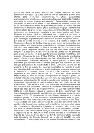 (nunca em nome do pastor, diácono ou qualquer membro, por mais
conceituado que seja).  3) Nunca lance no livro de Tesouraria dízimos e/ou
ofertas para recebê-los posteriormente.  4) Efetue pagamentos
preferencialmente em cheques, apontando neles a sua destinação. Trabalhe
com cópia de cheque (à venda em papelaria).  5) Ao receber cheques que
não sejam de membros da igreja, ou seja, cheques de terceiros, identifique-
os no verso (escreva o nome de quem está passando).  6) Nunca assuma
compromissos financeiros sem a prévia autorização da igreja.  7) Mantenha
a contabilidade da igreja em dia, utilizando documentos idôneos, que de fato
comprovem os lançamentos contábeis e que sejam aceitos pelo fisco.
Repasse em tempo hábil ao profissional da contabilidade os livros e
documentos necessários aos apontamentos para efeitos legais (inclusive
para elaboração e apresentação da declaração anual de imposto de Renda).
Em caso de dúvida, consulte o seu contador.  8 ) Facilite o trabalho da
Comissão de Exame de Contas, arquivando em ordem os documentos que
derem origem aos lançamentos e prestando-lhe quaisquer esclarecimentos
que se tornem necessários.  9) Nunca trabalhe sozinho – o ideal é que
mesmo igrejas pequenas tenham dois ou três tesoureiros atuando em
conjunto – e exija que a Comissão de Exame de Contas atue no propósito
para o qual foi criada.  10) Evite guardar em casa grandes importâncias em
espécie.  11) Acima de tudo, ÉTICA CRISTÃ!  3. Reforçando orientações
gerais   Escrito por tecnologiasvirtuais.com Seg, 30 de Maio de 2011 11:26
  Primeiramente, queremos expressar a nossa gratidão a Deus pela
habilidade que nos tem dado e à amada Igreja por nos confiarem os seus
serviços profissionais de contabilidade e afins.  Outrossim, valemo-nos da
presente a fim de prestar-lhe algumas orientações no tocante à parte
administrativa da Igreja, pois somente atentando para o que ora salientamos
e solicitamos, poderemos prestar um serviço de qualidade, dentro da
legalidade e dos prazos fixados em lei:  1. Que nos sejam enviados
MENSALMENTE, além da receita e comprovantes de despesas gerais, os
extratos relativos a movimento bancário em nome da igreja (conta-corrente,
poupança, aplicações etc). Do contrário, não teremos condições de elaborar
importantes declarações ou outros documentos, tais como Informe de
Rendimentos, DIRF, DCTF e IRPJ, cujas multas por não entrega ou entrega
fora do prazo são altíssimas.  Atenção: É altamente recomendável que a
Igreja faça cópia de todos os cheques emitidos.  2. Que nos sejam enviadas
todas as notas fiscais relativas a aquisição de bens patrimoniais, nas
respectivas datas de aquisição (considera-se bem patrimonial aquele de valor
superior a R$327,00; os bens de valores inferiores pertencem à conta de
despesas gerais).  3. Todas as compras devem ser feitas em nome da igreja,
mediante nota fiscal. Não existe outro documento que substitua a nota fiscal.
Tenha cuidado com outros comprovantes de caixa, tais como tiket, nota de
pedido, nota de orçamento, recibo e outros similares, pois em muitos casos
são considerados documentos inidôneos e, portanto, não podem ser
aproveitados na contabilidade.  4. Sempre que os valores pagos a pastores,
ministros e outros prestadores de serviços, autônomos ou não, ultrapassarem
a importância de R$1.434,59 por mês, deverá ser feito o recolhimento de
Imposto de Renda na Fonte através de DARF, conforme tabela publicada
pela Secretaria da Receita Federal, até o dia 20 (VINTE) do mês
subseqüente.  5. Lembramos que sobre serviços tomados de trabalhadores
 