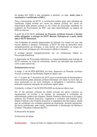 As Igrejas têm CNPJ e são obrigados a declarar, ou seja, neste caso é
necessário o certificado e-CNPJ.
Para a transmissão da DCTF, o contribuinte poderá optar pela utilização do
Certificado Digital emitido em nome da pessoa jurídica, em nome do
responsável pela pessoa jurídica ou em nome de procurador habilitado no
Cadastro de Procurações da SRF, que será disponibilizado na página da
RFB na Internet.
A partir de 01/01/2010, inclusive as Pessoas Jurídicas Imunes e Isentas
estão obrigadas a entrega da DCTF Mensal. Extingue-se a partir desta
data a DCTF Semestral.
Tais Entidades só estarão dispensadas da entrega nos meses em que não
houver débitos a declarar. Entretanto, a DCTF do mês de dezembro deve
obrigatoriamente ser entregue, e nela devem ser informados os meses em
que não foram entregues por não haverem débitos a declarar.
A entrega deverá (obrigatoriamente) ser via Certificação Digital ou
Procuração Eletrônica.
A elaboração da Procuração Eletrônica e a responsabilidade pela entrega de
DCTF mensais, ou invés de semestrais, devem ser cobradas das empresas
como custos adicionais.
Embasamento na Lei:
O artigo 1º da IN RFB 969/2009, em tese, dispensou as Pessoas Jurídicas
Imunes e Isentas da Certificação Digital ao dispor que:
Art. 1º A partir de 1º de janeiro de 2010, para a transmissão de declarações e
demonstrativos pelas pessoas jurídicas tributadas com base no lucro real, no
lucro presumido ou no lucro arbitrado, é obrigatória a assinatura digital,
efetivada mediante utilização de certificado digital válido.
Entretanto, o Artigo 2º da IN RFB 974/2009 as obriga ao dispor que:
Art. 2º As pessoas jurídicas de direito privado em geral, inclusive as
equiparadas, as imunes e as isentas, as autarquias e fundações da
administração pública dos Estados, Distrito Federal e Municípios e os órgãos
públicos dos Poderes Executivo, Legislativo e Judiciário dos Estados e do
Distrito Federal e dos Poderes Executivo e Legislativo dos Municípios, desde
que se constituam em unidades gestoras de orçamento, deverão apresentar,
de forma centralizada, pela matriz, mensalmente, a Declaração de Débitos e
Créditos Tributários Federais (DCTF).
À tesouraria da Igreja
À tesouraria da Igreja
À tesouraria:    - Deve ser feito um registro das entradas e saídas, conforme
 
