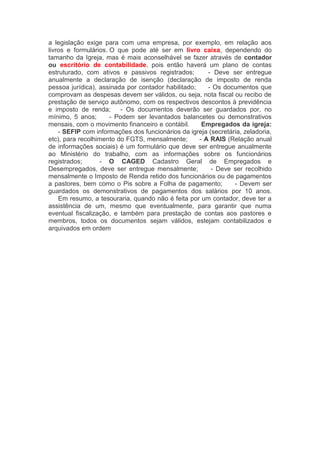 a legislação exige para com uma empresa, por exemplo, em relação aos
livros e formulários. O que pode até ser em livro caixa, dependendo do
tamanho da Igreja, mas é mais aconselhável se fazer através de contador
ou escritório de contabilidade, pois então haverá um plano de contas
estruturado, com ativos e passivos registrados;     - Deve ser entregue
anualmente a declaração de isenção (declaração de imposto de renda
pessoa jurídica), assinada por contador habilitado;     - Os documentos que
comprovam as despesas devem ser válidos, ou seja, nota fiscal ou recibo de
prestação de serviço autônomo, com os respectivos descontos à previdência
e imposto de renda;    - Os documentos deverão ser guardados por, no
mínimo, 5 anos;     - Podem ser levantados balancetes ou demonstrativos
mensais, com o movimento financeiro e contábil.     Empregados da igreja:
    - SEFIP com informações dos funcionários da igreja (secretária, zeladoria,
etc), para recolhimento do FGTS, mensalmente;     - A RAIS (Relação anual
de informações sociais) é um formulário que deve ser entregue anualmente
ao Ministério do trabalho, com as informações sobre os funcionários
registrados;     - O CAGED Cadastro Geral de Empregados e
Desempregados, deve ser entregue mensalmente;     - Deve ser recolhido
mensalmente o Imposto de Renda retido dos funcionários ou de pagamentos
a pastores, bem como o Pis sobre a Folha de pagamento;     - Devem ser
guardados os demonstrativos de pagamentos dos salários por 10 anos.
    Em resumo, a tesouraria, quando não é feita por um contador, deve ter a
assistência de um, mesmo que eventualmente, para garantir que numa
eventual fiscalização, e também para prestação de contas aos pastores e
membros, todos os documentos sejam válidos, estejam contabilizados e
arquivados em ordem
 