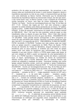 emitente a fim de saber se pode ser reapresentado.  Se, porventura, o seu
cheque voltar por insuficiência de fundos, e você resolver resgatá-lo, dando a
importância equivalente na mão do seu credor, é imprescindível que ele faça
uma carta destinada ao Banco Central, informando que foi devidamente
ressarcido da importância relativa ao mencionado cheque. Se não agir assim,
o seu nome ficará “sujo” no Banco Central, o que o impedirá de movimentar
contas bancárias no futuro, sem falar de outras implicações sérias.  6.
„Direitos‟ do Pastor   Escrito por tecnologiasvirtuais.com Seg, 30 de Maio de
2011 11:23   Embora não regido por CLT, tem sido consenso a igreja
conceder ao pastor direitos como férias (acrescida de um terço), 13º salário,
FGTM e outros.  COMO PROCEDER POR OCASIÃO DO PAGAMENTO DE
FÉRIAS:  A título de exemplo, suponhamos um pastor com provento mensal
de R$9.000,00.  Obs.1: No caso de mês quebrado, pode-se pagar os dias
trabalhados antes ou depois do gozo das férias.  Obs.2: Este valor deverá
ser pago até três dias antes do início do gozo das férias.  PAGAMENTO DO
13º SALÁRIO:  Cada parcela deverá corresponder a 50% (cinqüenta por
cento) do valor percebido pelo ministro, devendo a primeira parcela ser paga
até o dia 30/11; e a segunda até 20/12.  PREVIDÊNCIA, PLANO DE SAÚDE,
FGTM, ALUGUEL E OUTROS  Também tem sido prática cada vez maior
entre as igrejas assumir o pagamento do INSS, Plano de Saúde, FGTM
(Fundo de Garantia de Tempo de Ministério), aluguel residencial e outros
benefícios para os seus pastores. É evidente que nem todas as igrejas
podem arcar com todos os benefícios aqui mencionados, mas a nossa
sugestão é que pelo menos o INSS e o FGTM sejam pagos pela Igreja, já
que com relação ao INSS o pastor vai depender de uma aposentadoria no
futuro. Já o FGTM equivale a “indenização” quando ele deixar o pastorado
local.  A seguir, apresentamos um modelo de Termo de Compromisso
ditando normas sobre o FGTM, elaborado pelo Dr. Genésio Pereira, que
poderá ser adaptado à realidade da igreja.  Importante ressaltar que outras
igrejas adotam benefício similar, como por exemplo a Igreja Presbiteriana,
que tem o Fundo de Assistência Pastoral (FAP).  7. Termo de Compromisso
(FGTM/FAP)   Escrito por tecnologiasvirtuais.com Seg, 30 de Maio de 2011
11:22   Pelo presente e na melhor forma de direito, de um lado a IGREJA….,
com sede na …., inscrita no CNPJ sob o nº…, ora representada por seu vice-
presidente …, portador do RG nº…..-órgão expedidor, inscrito no CPF sob o
nº…, residente na …; e, de outro lado, o pastor… , brasileiro, casado,
portador da carteira de identidade do …, registro geral nº…, inscrito no CPF
sob o nº…, ministro de confissão religiosa, residente na …, celebram, na
melhor forma de direito, o presente Termo de Compromisso relativo a Fundo
de Garantia por Tempo Ministerial (FGTM) ou Fundo de Assistência Pastoral
(FAP), com base nas seguintes cláusulas e condições:  1) A IGREJA … se
compromete a depositar mensalmente em caderneta de poupança, em favor
do Pr. …, o equivalente a 8% (oito por cento) (ou outro percentual que a
igreja deliberar) do provento pastoral a que faz jus, a título de Fundo de
Garantia por Tempo Ministerial (FGTM) ou Fundo de Assistência Pastoral
(FAP), conforme proposta aprovada em assembléia geral realizada
em _____/___/____.  2) A caderneta de poupança acima referida deverá
ser aberta em instituição financeira idônea em nome do beneficiário e sua
movimentação se restringirá aos seguintes casos: (especificar de maneira
inequívoca, como por exemplo): a) exoneração do ministro,
 