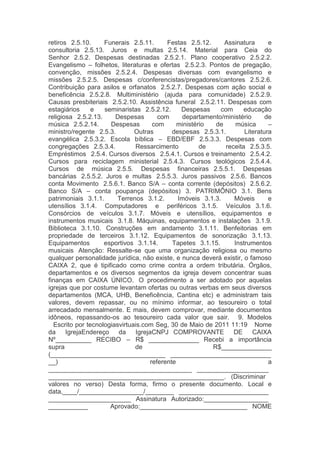 retiros  2.5.10. Funerais  2.5.11. Festas  2.5.12. Assinatura e
consultoria  2.5.13. Juros e multas  2.5.14. Material para Ceia do
Senhor  2.5.2. Despesas destinadas  2.5.2.1. Plano cooperativo  2.5.2.2.
Evangelismo – folhetos, literaturas e ofertas  2.5.2.3. Pontos de pregação,
convenção, missões  2.5.2.4. Despesas diversas com evangelismo e
missões  2.5.2.5. Despesas c/conferencistas/pregadores/cantores  2.5.2.6.
Contribuição para asilos e orfanatos  2.5.2.7. Despesas com ação social e
beneficência  2.5.2.8. Multiministério (ajuda para comunidade)  2.5.2.9.
Causas presbiteriais  2.5.2.10. Assistência funeral  2.5.2.11. Despesas com
estagiários e seminaristas  2.5.2.12. Despesas com educação
religiosa  2.5.2.13. Despesas com departamento/ministério de
música  2.5.2.14. Despesas com ministério de música –
ministro/regente  2.5.3. Outras despesas  2.5.3.1. Literatura
evangélica  2.5.3.2. Escola bíblica – EBD/EBF  2.5.3.3. Despesas com
congregações  2.5.3.4. Ressarcimento de receita  2.5.3.5.
Empréstimos  2.5.4. Cursos diversos  2.5.4.1. Cursos e treinamento  2.5.4.2.
Cursos para reciclagem ministerial  2.5.4.3. Cursos teológicos  2.5.4.4.
Cursos de música  2.5.5. Despesas financeiras  2.5.5.1. Despesas
bancárias  2.5.5.2. Juros e multas  2.5.5.3. Juros passivos  2.5.6. Bancos
conta Movimento  2.5.6.1. Banco S/A – conta corrente (depósitos)  2.5.6.2.
Banco S/A – conta poupança (depósitos)  3. PATRIMÔNIO  3.1. Bens
patrimoniais  3.1.1. Terrenos  3.1.2. Imóveis  3.1.3. Móveis e
utensílios  3.1.4. Computadores e periféricos  3.1.5. Veículos  3.1.6.
Consórcios de veículos  3.1.7. Móveis e utensílios, equipamentos e
instrumentos musicais  3.1.8. Máquinas, equipamentos e instalações  3.1.9.
Biblioteca  3.1.10. Construções em andamento  3.1.11. Benfeitorias em
propriedade de terceiros  3.1.12. Equipamentos de sonorização  3.1.13.
Equipamentos esportivos  3.1.14. Tapetes  3.1.15. Instrumentos
musicais  Atenção: Ressalte-se que uma organização religiosa ou mesmo
qualquer personalidade jurídica, não existe, e nunca deverá existir, o famoso
CAIXA 2, que é tipificado como crime contra a ordem tributária. Órgãos,
departamentos e os diversos segmentos da igreja devem concentrar suas
finanças em CAIXA ÚNICO.  O procedimento a ser adotado por aquelas
igrejas que por costume levantam ofertas ou outras verbas em seus diversos
departamentos (MCA, UHB, Beneficência, Cantina etc) e administram tais
valores, devem repassar, ou no mínimo informar, ao tesoureiro o total
arrecadado mensalmente. E mais, devem comprovar, mediante documentos
idôneos, repassando-os ao tesoureiro cada valor que sair.   9. Modelos
  Escrito por tecnologiasvirtuais.com Seg, 30 de Maio de 2011 11:19   Nome
da IgrejaEndereço da IgrejaCNPJ  COMPROVANTE DE CAIXA
Nº__________  RECIBO – R$  ______________  Recebi a importância
supra de R$______________
(________________________________  ____________________________
__) referente a
________________________________________  ____________________
_________________________________________________.  (Discriminar
valores no verso)  Desta forma, firmo o presente documento.  Local e
data,____/__________________/________  _________________________
_______________________  Assinatura  Autorizado:__________________
___________ Aprovado:______________________________  NOME
 