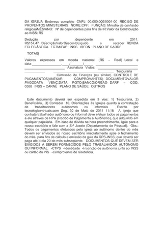 DA IGREJA  Endereço completo  CNPJ: 00.000.000/0001-00  RECIBO DE
PROVENTOS MINISTERIAIS  NOME:CPF:  FUNÇÃO: Ministro de confissão
religiosaMÊS/ANO:  Nº de dependentes para fins de IR:Valor da Contribuição
ao INSS: R$
Dedução por dependente em 2011:
R$157,47  DescriçãoValorDescontoLíquido a receber  RENDA
ECLESIÁSTICA  FGTM/FAP  INSS  IRFON  PLANO DE SAÚDE
  TOTAIS
Valores expressos em moeda nacional (R$ – Real)  Local e
data:________________,____/_______/_____  _______________________
______________________  Assinatura  Vistos:  ______________________
___________ _________________________________  Tesouraria
Comissão de Finanças (ou similar)  CONTROLE DE
PAGAMENTOS(ANEXAR COMPROVANTES)  DOCUMENTOVALOR
PAGODATA VENC.DATA PGTO.BANCO/ÓRGÃO  DARF – CÓD.
0588  INSS – CARNÊ  PLANO DE SAÚDE  OUTROS
  Este documento deverá ser expedido em 3 vias:  1) Tesouraria,  2)
Beneficiário,  3) Contador  10. Orientações às Igrejas quanto à contratação
de trabalhadores autônomos ou informais   Escrito por
tecnologiasvirtuais.com Seg, 30 de Maio de 2011 11:18   A Igreja que
contrata trabalhador autônomo ou informal deve efetuar todos os pagamentos
a ele através de RPA (Recibo de Pagamento a Autônomo), que adquirido em
qualquer papelaria.  Em caso de dúvida na hora preenchimento, ligue para o
nosso escritório e fale com a Srª Josete (Departamento de Pessoal).  Obs.:
Todos os pagamentos efetuados pela igreja ao autônomo dentro do mês
devem ser enviados ao nosso escritório imediatamente após o fechamento
do mês, para fins de cálculo e emissão da guia da GPS-INSS, que deverá ser
paga até o dia 20 do mês subsequente.  DOCUMENTOS QUE DEVEM SER
EXIGIDOS A SEREM FORNECIDOS PELO TRABALHADOR AUTÔNOMO
OU INFORMAL:  -CTPS  -Identidade  -Inscrição de autônomo junto ao INSS
ou cartão do PIS  -Comprovante de residência.
 