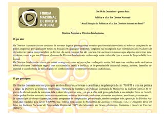 Dia 09 de Dezembro - quarta-feira

                                                                                 Política e a Lei dos Direitos Autorais

                                                                  "Atual Situação da Política e a Lei dos Direitos Autorais no Brasil"


                                               Direitos Autorais e Direitos Intelectuais

O que são:

Os Direitos Autorais são um conjunto de normas legais e prerrogativas morais e patrimoniais (econômicas) sobre as criações do es-
pírito, expressas por quaisquer meios ou fixadas em quaisquer suportes, tangíveis ou intangíveis. São concedidos aos criadores de
obras intelectuais e compreendem os direitos de autor e os que lhe são conexos. Eles se inserem na área que algumas correntes dou-
trinárias, como a que nos filiamos, chamam de Direitos Intelectuais, embora seja mais conhecida com o nome de Propriedade Inte-
lectual.
Os Direitos Intelectuais cuidam das coisas intangíveis, como as inovações criadas pela mente. Sob essa área também estão os direitos
sobre cultivares (variedade vegetal com característica criada e inédita), os de propriedade industrial (marca, patente, desenho in-
dustrial e transferência de tecnologia) e os conhecimentos e expressões culturais tradicionais.


O que protegem:

Os Direitos Autorais somente protegem as obras literárias, artísticas e científicas, é regulado pela Lei nº 9.610/98 e tem sua política
a cargo da Diretoria de Direitos Intelectuais, estrutura da Secretaria de Políticas Culturais do Ministério da Cultura (MinC). O re-
gistro da obra depende da natureza dela e não é obrigatório, uma vez que a obra está protegida desde a sua criação. Entre os benefi-
ciados pelos direitos autorais, estão os compositores, músicos, escritores, tradutores, cineastas, arquitetos, escultores, pintores etc.
Já outros tipos de obras e invenções, como programas de computador, por exemplo, embora estejam sob a proteção do Direito Au-
toral, são regulados pela Lei nº 9.609/98 e sua política está a cargo do Ministério da Ciência e Tecnologia (MCT). O registro deve ser
feito no Instituto Nacional de Propriedade Industrial (INPI) do Ministério do Desenvolvimento, Indústria e Comércio Exterior
(MDIC).
 