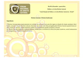 Dia 09 de Dezembro - quarta-feira

                                                                             Política e a Lei dos Direitos Autorais

                                                              "Atual Situação da Política e a Lei dos Direitos Autorais no Brasil"




                                              Direitos Autorais e Direitos Intelectuais

Importância:

O Direitos Autorais estão sempre presentes no cotidiano de cada um de nós, pois eles regem as relações de criação, produção, distri-
buição, consumo e fruição dos bens culturais. Entramos em contato com obras protegidas pelos Direitos Autorais quando lemos jor-
nais, revistas ou um livro, quando assistimos a filmes, ou simplesmente quando acessamos a internet.
Os Direitos Autorais integram as políticas públicas voltadas para a economia da cultura dos países modernos, sendo fundamentais
para assegurar sua soberania e desenvolvimento.
 